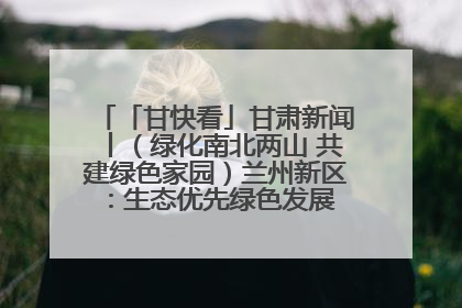 「甘快看」甘肃新闻丨（绿化南北两山 共建绿色家园）兰州新区：生态优先绿色发展 打造生态环保示范区