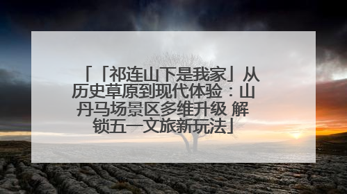 「祁连山下是我家」从历史草原到现代体验：山丹马场景区多维升级 解锁五一文旅新玩法