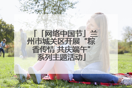 「网络中国节」兰州市城关区开展“粽香传情 共庆端午”系列主题活动