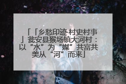 「乡愁印迹·村史村事」瓮安县猴场镇大河村：以“水”为“媒”共富共美从“河”而来