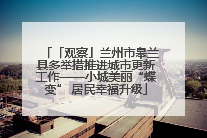 「观察」兰州市皋兰县多举措推进城市更新工作——小城美丽“蝶变” 居民幸福升级
