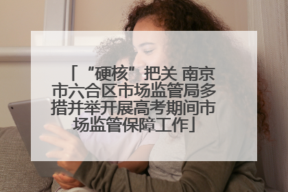 “硬核”把关 南京市六合区市场监管局多措并举开展高考期间市场监管保障工作