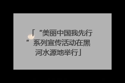 “美丽中国我先行”系列宣传活动在黑河水源地举行