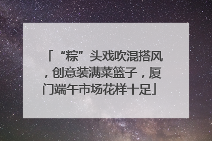 “粽”头戏吹混搭风，创意装满菜篮子，厦门端午市场花样十足