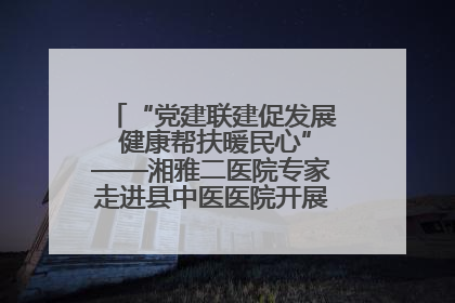 “党建联建促发展 健康帮扶暖民心”——湘雅二医院专家走进县中医医院开展健康帮扶活动