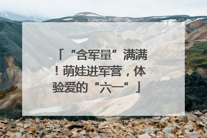 “含军量”满满！萌娃进军营，体验爱的“六一”