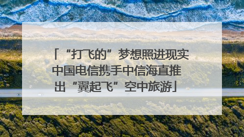 “打飞的”梦想照进现实 中国电信携手中信海直推出“翼起飞”空中旅游