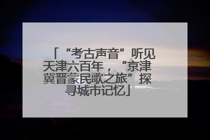“考古声音”听见天津六百年，“京津冀晋蒙民歌之旅”探寻城市记忆