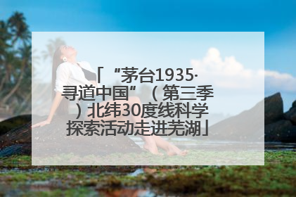 “茅台1935·寻道中国”（第三季）北纬30度线科学探索活动走进芜湖