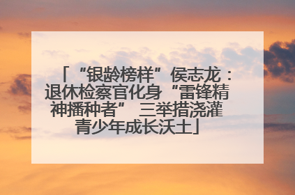 “银龄榜样”侯志龙：退休检察官化身“雷锋精神播种者” 三举措浇灌青少年成长沃土