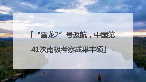 “雪龙2”号返航，中国第41次南极考察成果丰硕