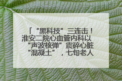 “黑科技”三连击！淮安二院心血管内科以“声波核弹”震碎心脏“混凝土”，七旬老人重获“心”生