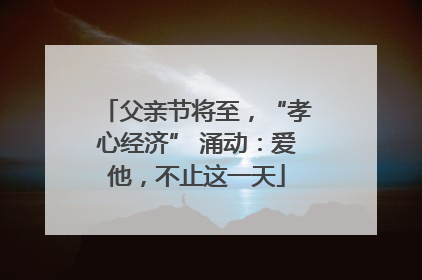 父亲节将至，“孝心经济” 涌动：爱他，不止这一天