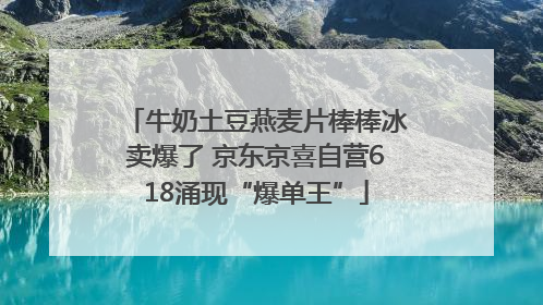 牛奶土豆燕麦片棒棒冰卖爆了 京东京喜自营618涌现“爆单王”