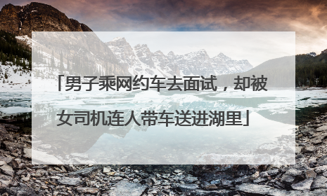男子乘网约车去面试，却被女司机连人带车送进湖里