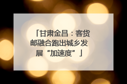 甘肃金昌：客货邮融合跑出城乡发展“加速度”