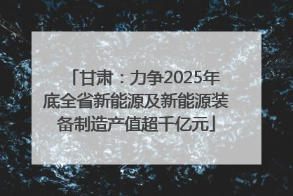 甘肃：力争2025年底全省新能源及新能源装备制造产值超千亿元
