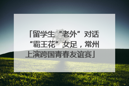 留学生“老外”对话“霸王花”女足，常州上演跨国青春友谊赛