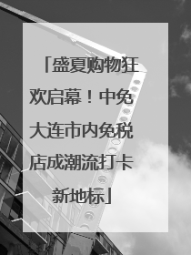 盛夏购物狂欢启幕！中免大连市内免税店成潮流打卡新地标