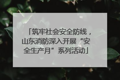 筑牢社会安全防线，山东消防深入开展“安全生产月”系列活动