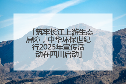 筑牢长江上游生态屏障，中华环保世纪行2025年宣传活动在四川启动