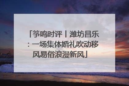 筝鸣时评丨潍坊昌乐：一场集体婚礼吹动移风易俗浪漫新风