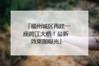 福州城区再建一座跨江大桥！最新效果图曝光