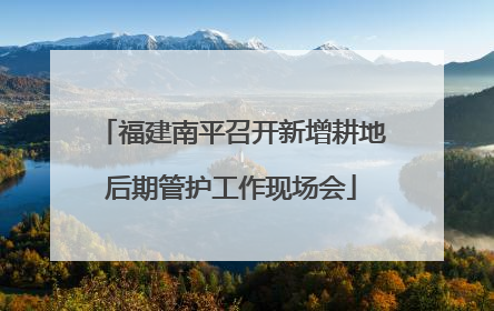 福建南平召开新增耕地后期管护工作现场会