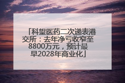 科望医药二次递表港交所：去年净亏收窄至8800万元，预计最早2028年商业化