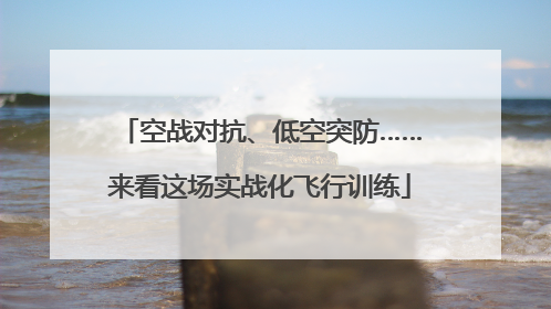 空战对抗、低空突防……来看这场实战化飞行训练