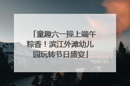 童趣六一撞上端午粽香！滨江外滩幼儿园玩转节日盛宴