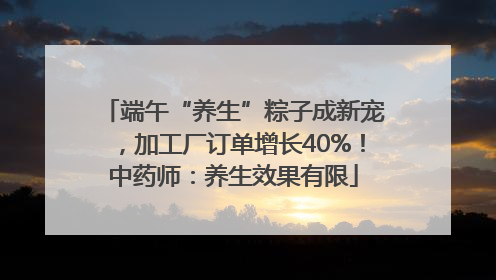 端午“养生”粽子成新宠，加工厂订单增长40%！中药师：养生效果有限