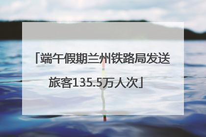 端午假期兰州铁路局发送旅客135.5万人次