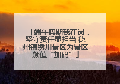 端午假期我在岗，坚守责任显担当 德州锦绣川景区为景区颜值“加码”
