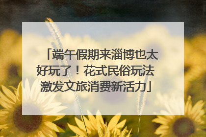 端午假期来淄博也太好玩了！花式民俗玩法激发文旅消费新活力