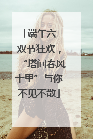 端午六一双节狂欢，“塔间春风十里”与你不见不散