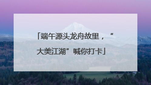 端午源头龙舟故里，“大美江湖”喊你打卡
