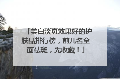 美白淡斑效果好的护肤品排行榜，前几名全面祛斑，先收藏！