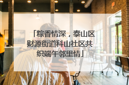 粽香情深，泰山区财源街道科山社区共织端午邻里情