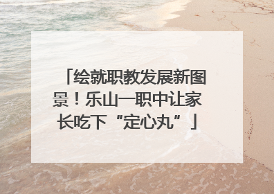 绘就职教发展新图景！乐山一职中让家长吃下“定心丸”