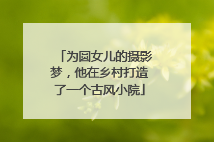 为圆女儿的摄影梦，他在乡村打造了一个古风小院