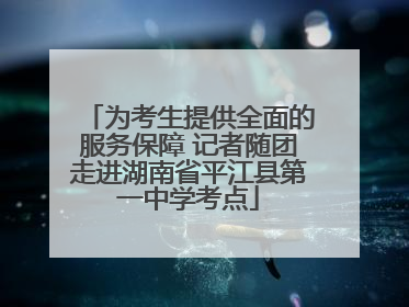 为考生提供全面的服务保障 记者随团走进湖南省平江县第一中学考点
