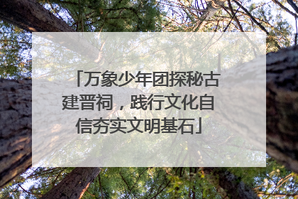 万象少年团探秘古建晋祠，践行文化自信夯实文明基石