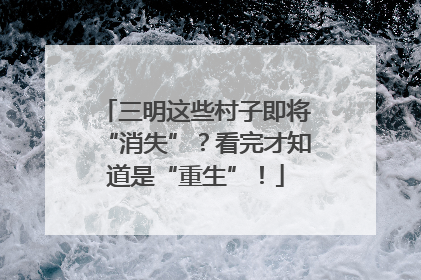三明这些村子即将“消失”？看完才知道是“重生”！