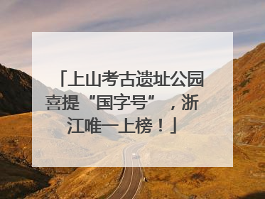 上山考古遗址公园喜提“国字号”，浙江唯一上榜！