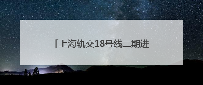 上海轨交18号线二期进入车辆、信号系统动车调试阶段，预计年底开通