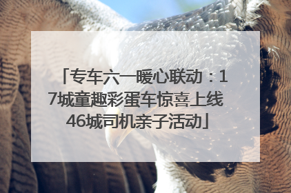 专车六一暖心联动：17城童趣彩蛋车惊喜上线 46城司机亲子活动