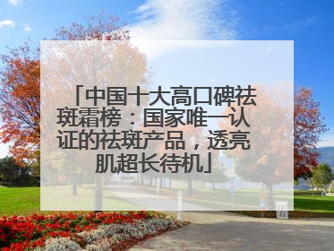 中国十大高口碑祛斑霜榜：国家唯一认证的祛斑产品，透亮肌超长待机