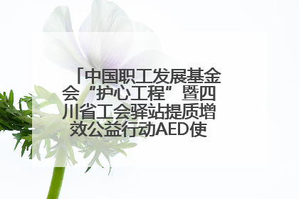中国职工发展基金会“护心工程”暨四川省工会驿站提质增效公益行动AED使用培训在达州举行