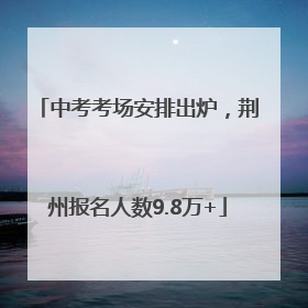 中考考场安排出炉，荆州报名人数9.8万+